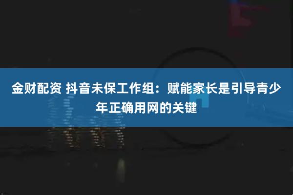 金财配资 抖音未保工作组：赋能家长是引导青少年正确用网的关键