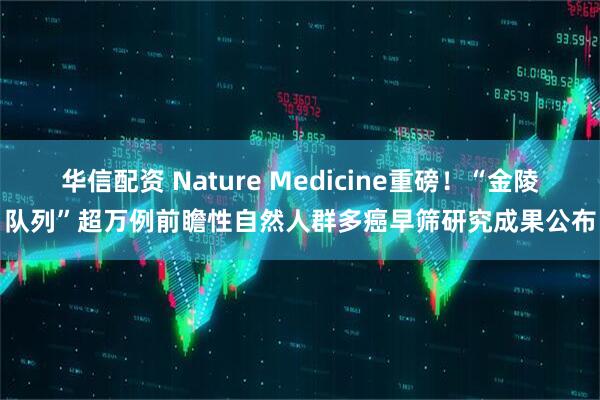 华信配资 Nature Medicine重磅！“金陵队列”超万例前瞻性自然人群多癌早筛研究成果公布