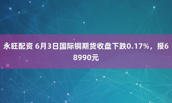 永旺配资 6月3日国际铜期货收盘下跌0.17%，报68990元