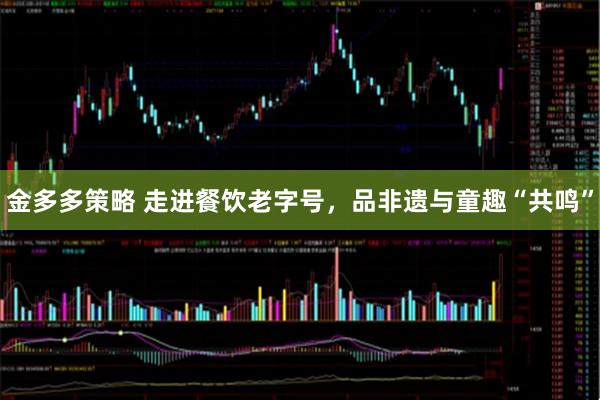 金多多策略 走进餐饮老字号，品非遗与童趣“共鸣”