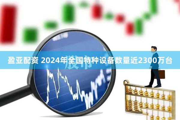 盈亚配资 2024年全国特种设备数量近2300万台