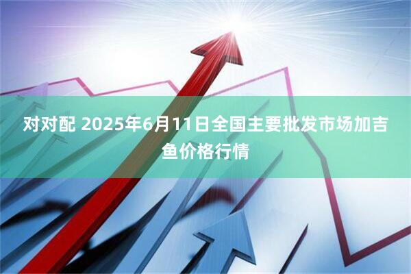 对对配 2025年6月11日全国主要批发市场加吉鱼价格行情