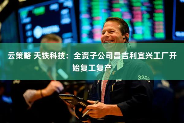 云策略 天铁科技：全资子公司昌吉利宜兴工厂开始复工复产