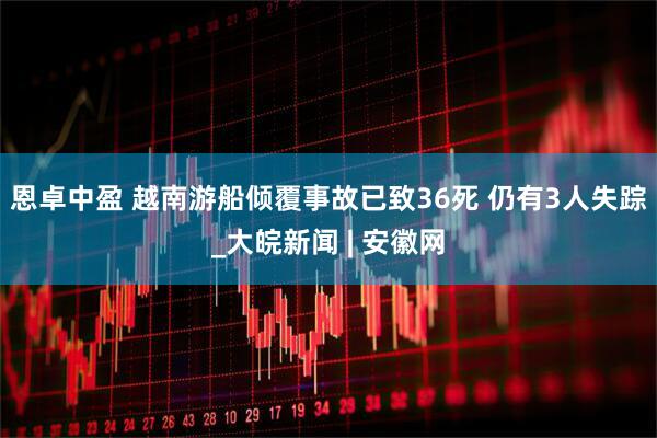 恩卓中盈 越南游船倾覆事故已致36死 仍有3人失踪_大皖新闻 | 安徽网