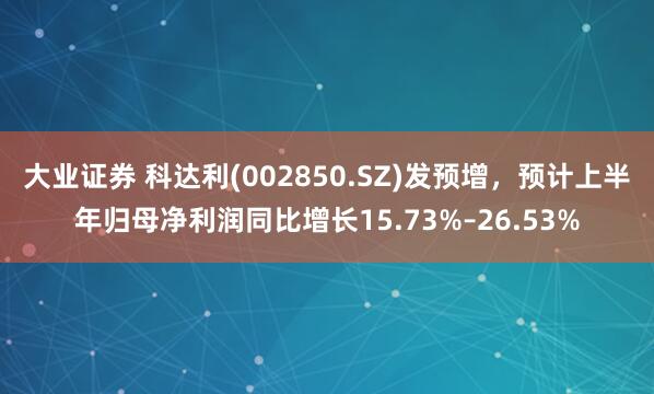 大业证券 科达利(002850.SZ)发预增，预计上半年归母净利润同比增长15.73%–26.53%