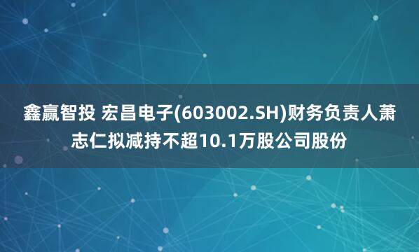 鑫赢智投 宏昌电子(603002.SH)财务负责人萧志仁拟减持不超10.1万股公司股份