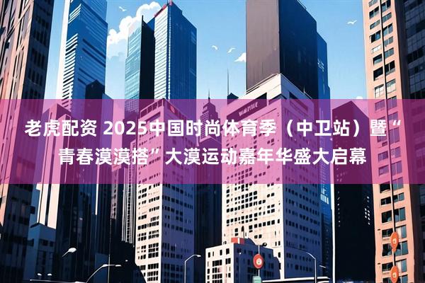 老虎配资 2025中国时尚体育季（中卫站）暨“青春漠漠搭”大漠运动嘉年华盛大启幕