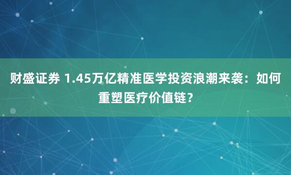 财盛证券 1.45万亿精准医学投资浪潮来袭：如何重塑医疗价值链？