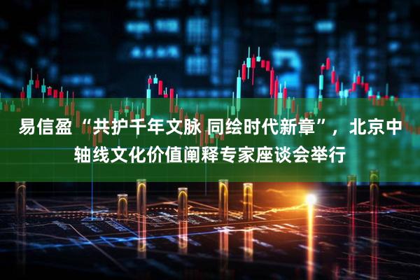 易信盈 “共护千年文脉 同绘时代新章”，北京中轴线文化价值阐释专家座谈会举行