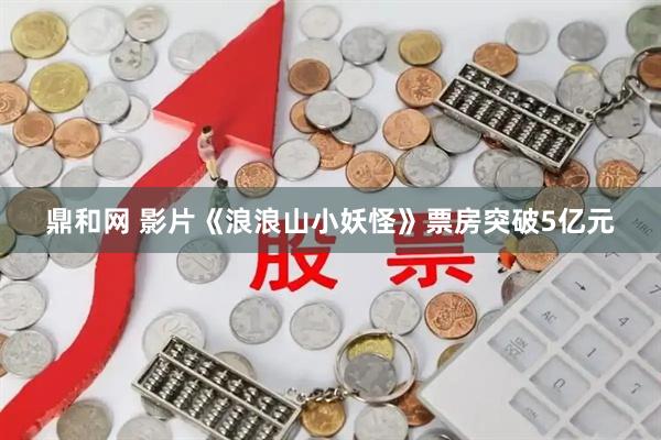 鼎和网 影片《浪浪山小妖怪》票房突破5亿元