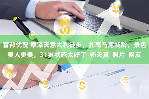 富邦优配 章泽天意大利徒步，扎高马尾减龄，景色美人更美，31岁状态太好了_杨天真_照片_网友