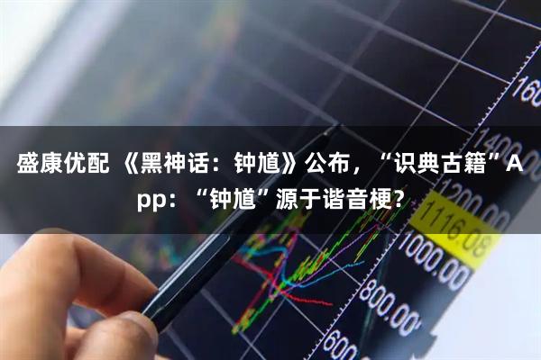 盛康优配 《黑神话：钟馗》公布，“识典古籍”App：“钟馗”源于谐音梗？