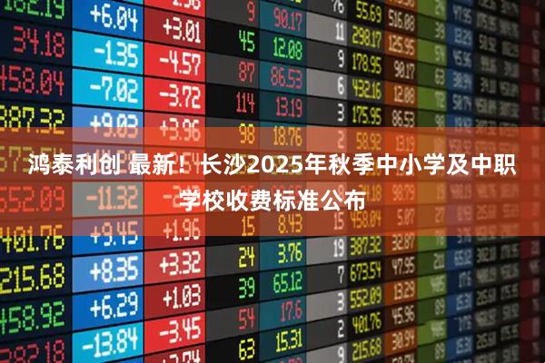 鸿泰利创 最新！长沙2025年秋季中小学及中职学校收费标准公布