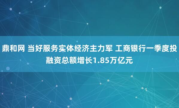 鼎和网 当好服务实体经济主力军 工商银行一季度投融资总额增长1.85万亿元