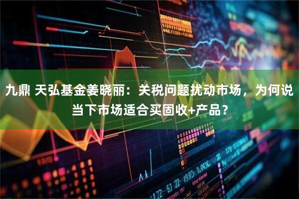 九鼎 天弘基金姜晓丽：关税问题扰动市场，为何说当下市场适合买固收+产品？