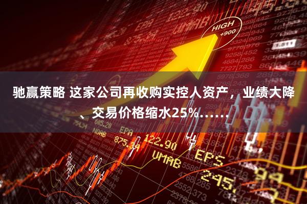 驰赢策略 这家公司再收购实控人资产，业绩大降、交易价格缩水25%……