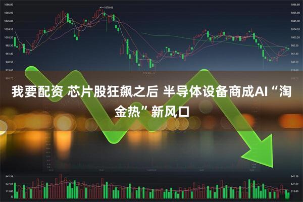 我要配资 芯片股狂飙之后 半导体设备商成AI“淘金热”新风口