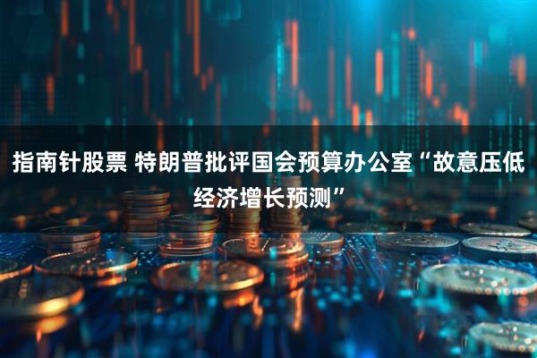 指南针股票 特朗普批评国会预算办公室“故意压低经济增长预测”