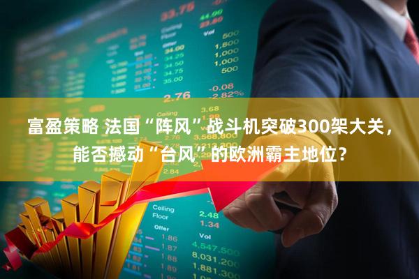 富盈策略 法国“阵风”战斗机突破300架大关，能否撼动“台风”的欧洲霸主地位？