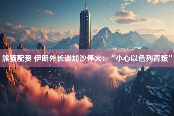 熊猫配资 伊朗外长谈加沙停火：“小心以色列背叛”
